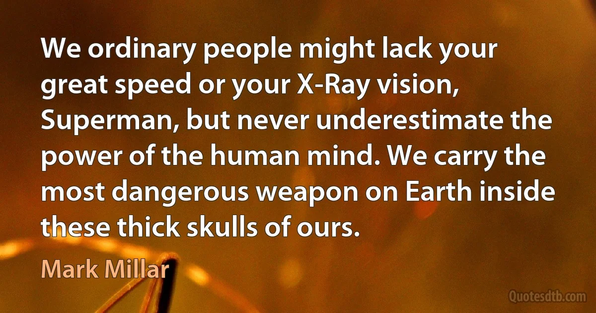 We ordinary people might lack your great speed or your X-Ray vision, Superman, but never underestimate the power of the human mind. We carry the most dangerous weapon on Earth inside these thick skulls of ours. (Mark Millar)