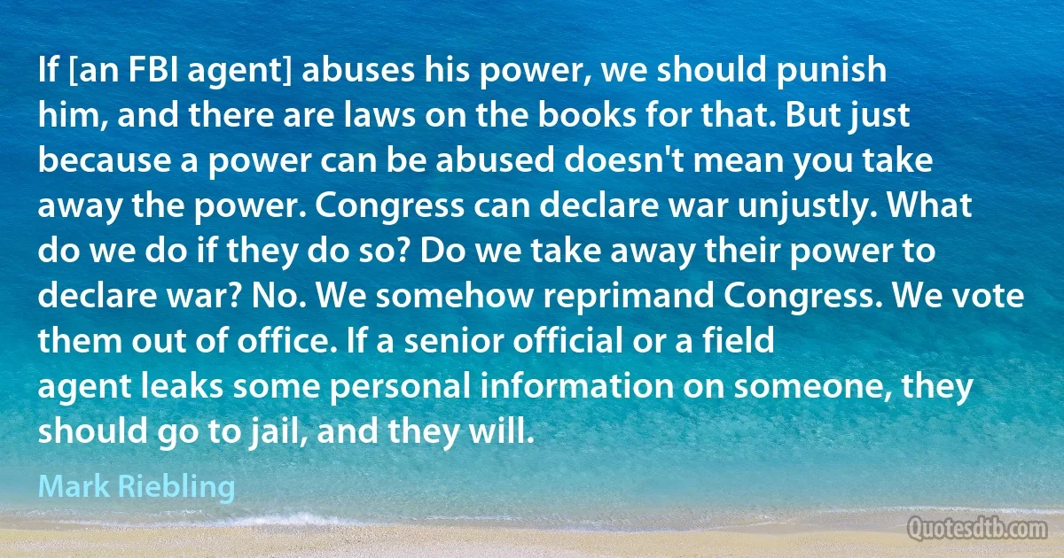 If [an FBI agent] abuses his power, we should punish him, and there are laws on the books for that. But just because a power can be abused doesn't mean you take away the power. Congress can declare war unjustly. What do we do if they do so? Do we take away their power to declare war? No. We somehow reprimand Congress. We vote them out of office. If a senior official or a field agent leaks some personal information on someone, they should go to jail, and they will. (Mark Riebling)