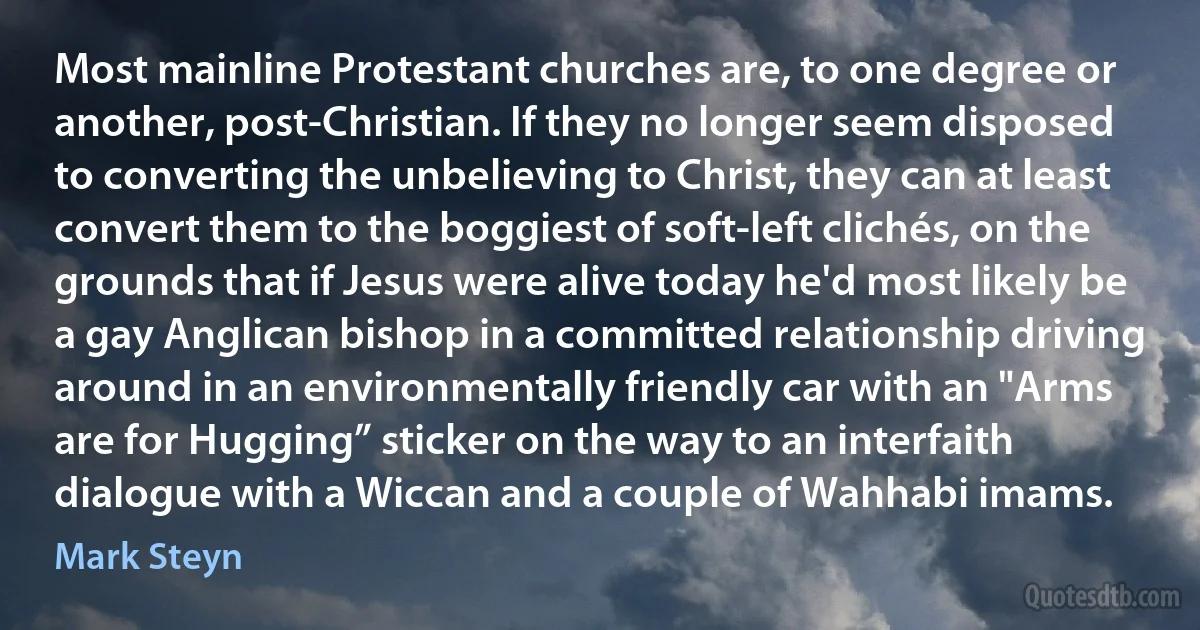 Most mainline Protestant churches are, to one degree or another, post-Christian. If they no longer seem disposed to converting the unbelieving to Christ, they can at least convert them to the boggiest of soft-left clichés, on the grounds that if Jesus were alive today he'd most likely be a gay Anglican bishop in a committed relationship driving around in an environmentally friendly car with an "Arms are for Hugging” sticker on the way to an interfaith dialogue with a Wiccan and a couple of Wahhabi imams. (Mark Steyn)