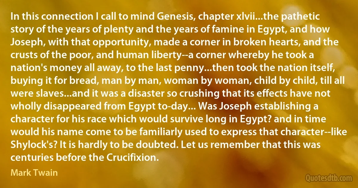 In this connection I call to mind Genesis, chapter xlvii...the pathetic story of the years of plenty and the years of famine in Egypt, and how Joseph, with that opportunity, made a corner in broken hearts, and the crusts of the poor, and human liberty--a corner whereby he took a nation's money all away, to the last penny...then took the nation itself, buying it for bread, man by man, woman by woman, child by child, till all were slaves...and it was a disaster so crushing that its effects have not wholly disappeared from Egypt to-day... Was Joseph establishing a character for his race which would survive long in Egypt? and in time would his name come to be familiarly used to express that character--like Shylock's? It is hardly to be doubted. Let us remember that this was centuries before the Crucifixion. (Mark Twain)