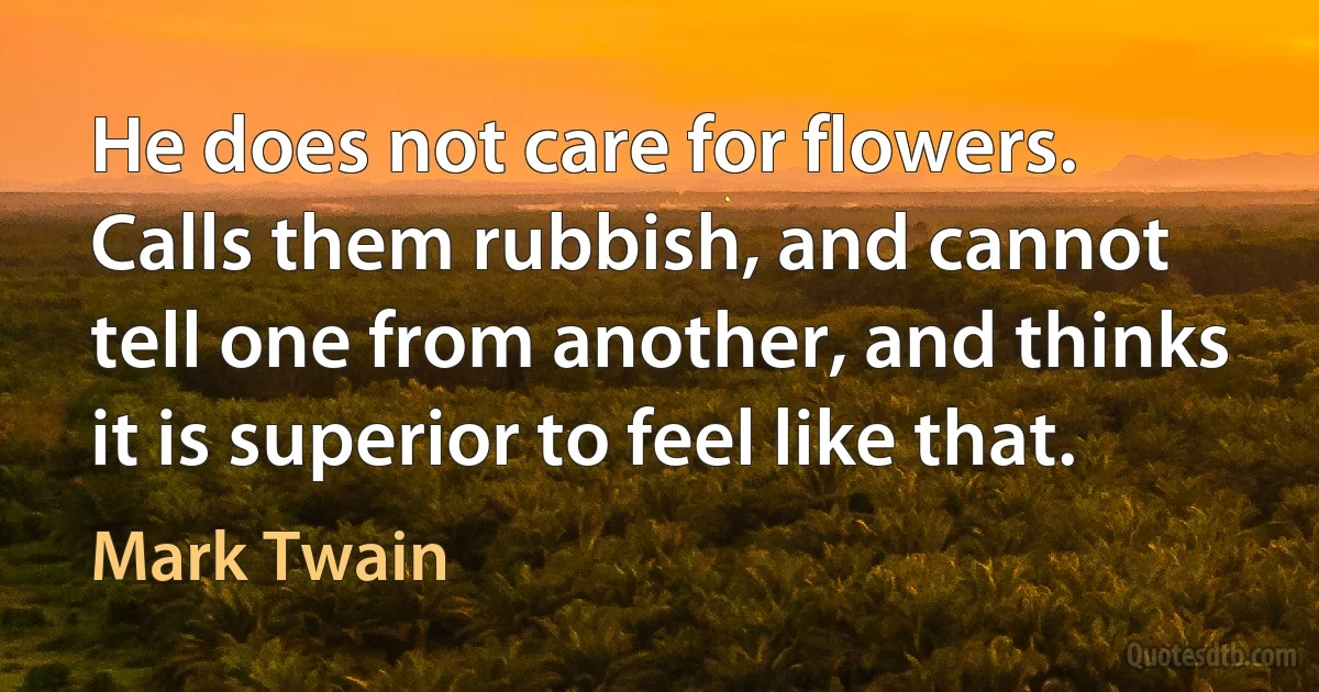 He does not care for flowers. Calls them rubbish, and cannot tell one from another, and thinks it is superior to feel like that. (Mark Twain)