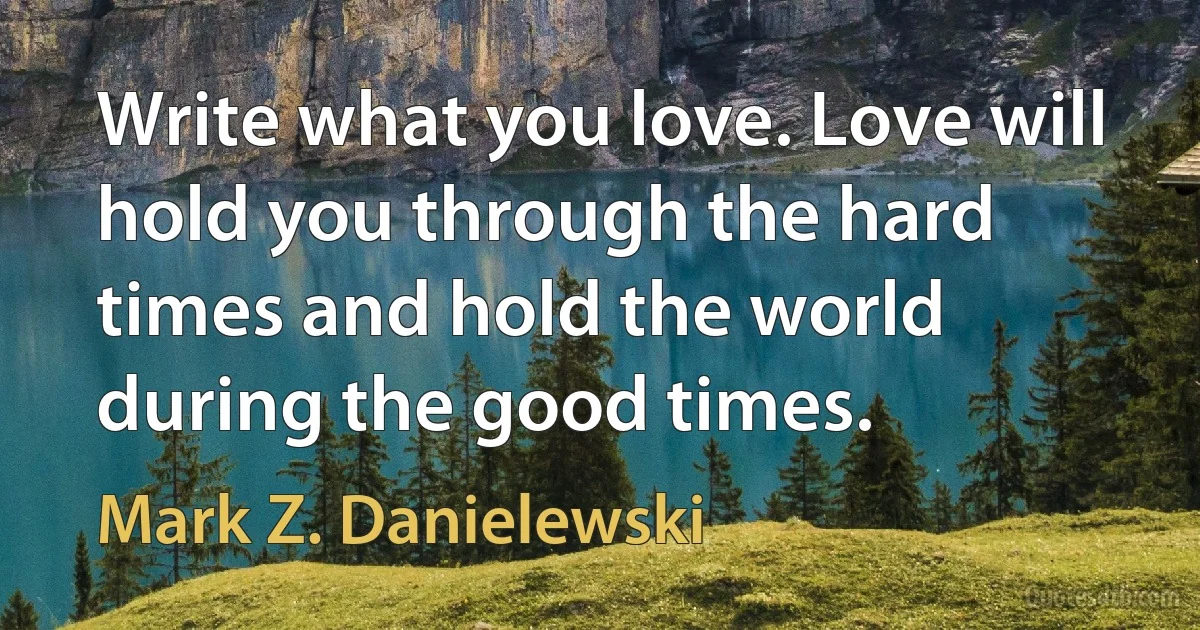 Write what you love. Love will hold you through the hard times and hold the world during the good times. (Mark Z. Danielewski)