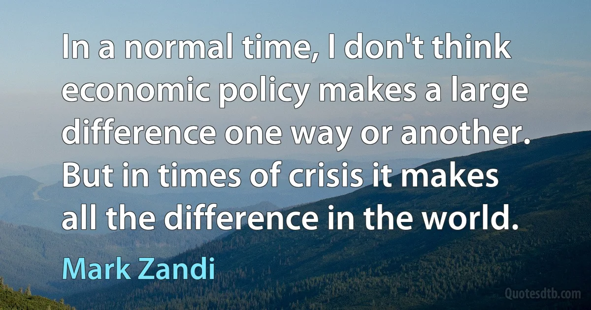 In a normal time, I don't think economic policy makes a large difference one way or another. But in times of crisis it makes all the difference in the world. (Mark Zandi)