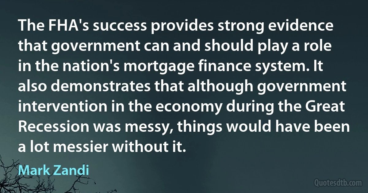 The FHA's success provides strong evidence that government can and should play a role in the nation's mortgage finance system. It also demonstrates that although government intervention in the economy during the Great Recession was messy, things would have been a lot messier without it. (Mark Zandi)