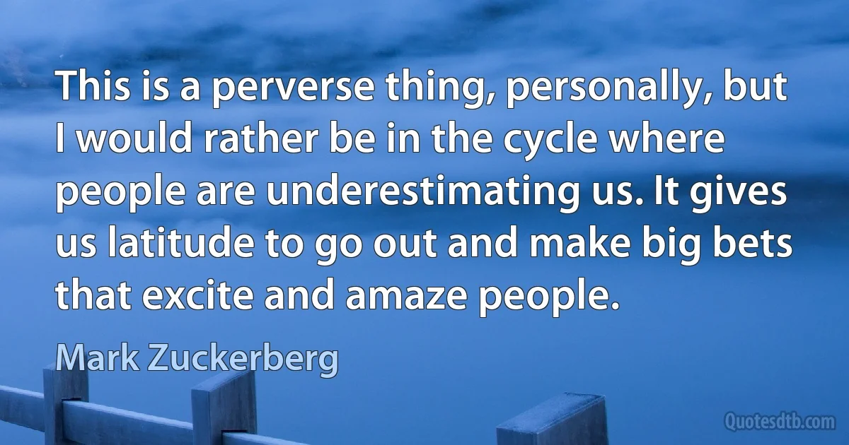 This is a perverse thing, personally, but I would rather be in the cycle where people are underestimating us. It gives us latitude to go out and make big bets that excite and amaze people. (Mark Zuckerberg)