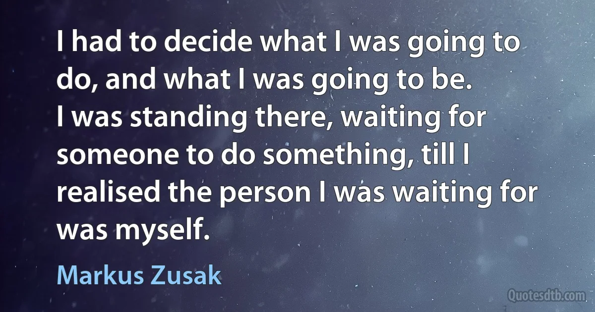 I had to decide what I was going to do, and what I was going to be.
I was standing there, waiting for someone to do something, till I realised the person I was waiting for was myself. (Markus Zusak)