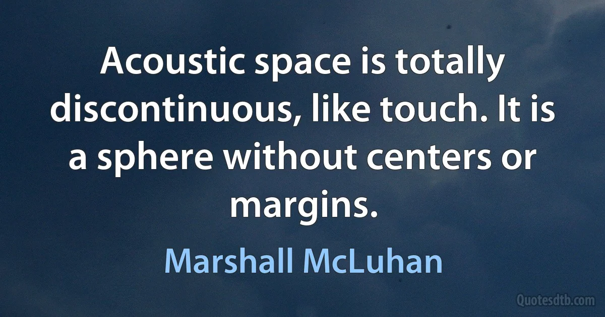 Acoustic space is totally discontinuous, like touch. It is a sphere without centers or margins. (Marshall McLuhan)