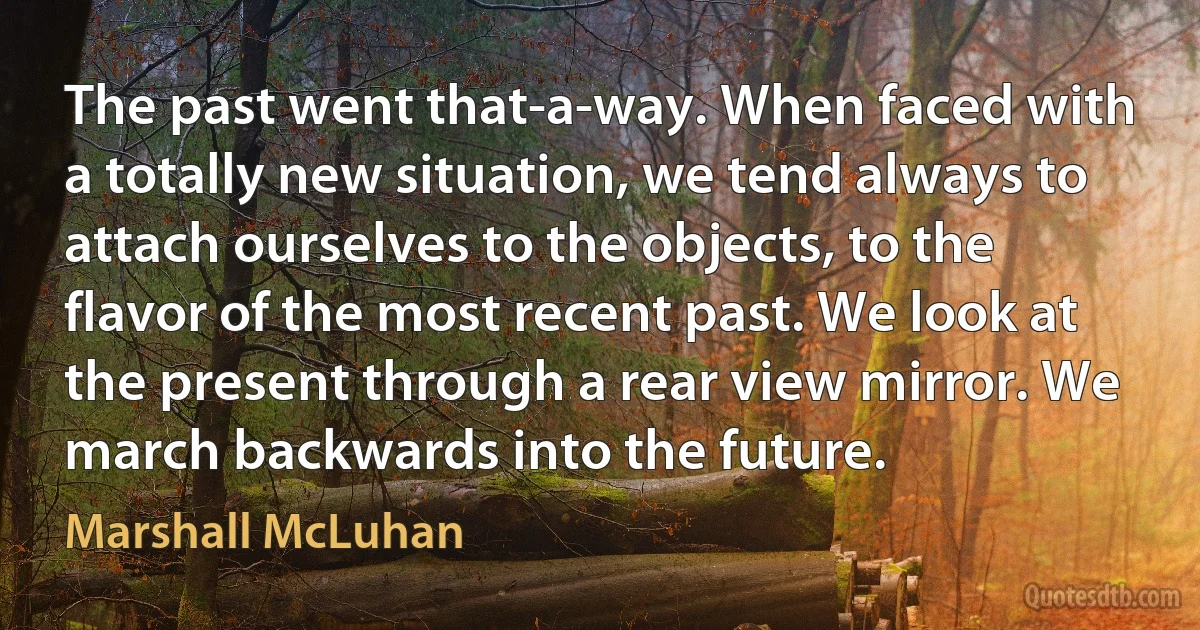 The past went that-a-way. When faced with a totally new situation, we tend always to attach ourselves to the objects, to the flavor of the most recent past. We look at the present through a rear view mirror. We march backwards into the future. (Marshall McLuhan)