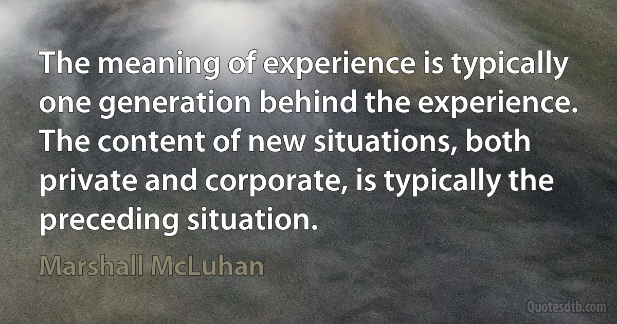 The meaning of experience is typically one generation behind the experience. The content of new situations, both private and corporate, is typically the preceding situation. (Marshall McLuhan)