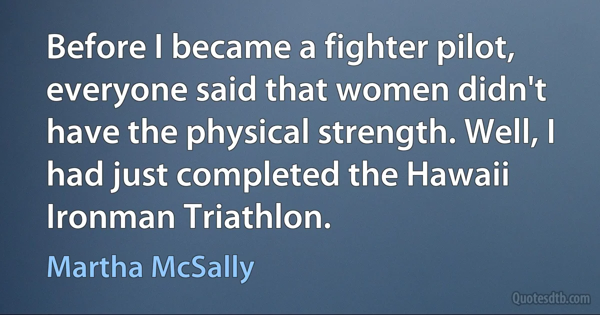 Before I became a fighter pilot, everyone said that women didn't have the physical strength. Well, I had just completed the Hawaii Ironman Triathlon. (Martha McSally)