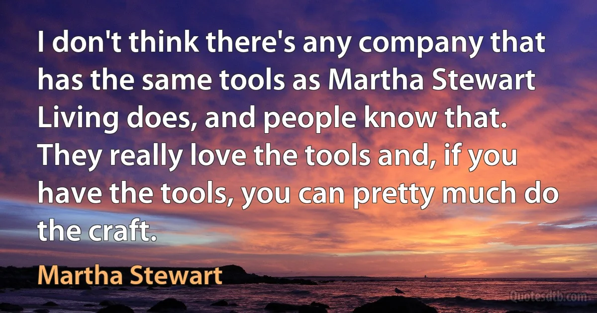 I don't think there's any company that has the same tools as Martha Stewart Living does, and people know that. They really love the tools and, if you have the tools, you can pretty much do the craft. (Martha Stewart)