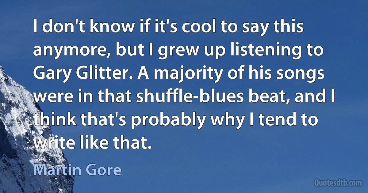 I don't know if it's cool to say this anymore, but I grew up listening to Gary Glitter. A majority of his songs were in that shuffle-blues beat, and I think that's probably why I tend to write like that. (Martin Gore)