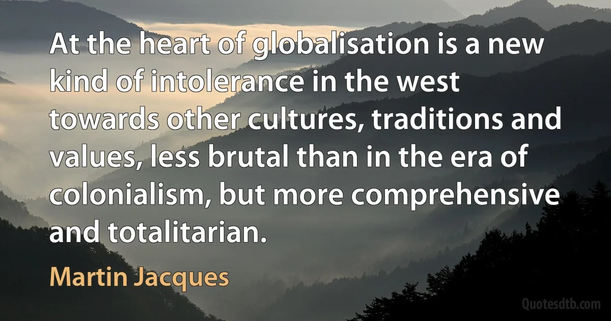 At the heart of globalisation is a new kind of intolerance in the west towards other cultures, traditions and values, less brutal than in the era of colonialism, but more comprehensive and totalitarian. (Martin Jacques)