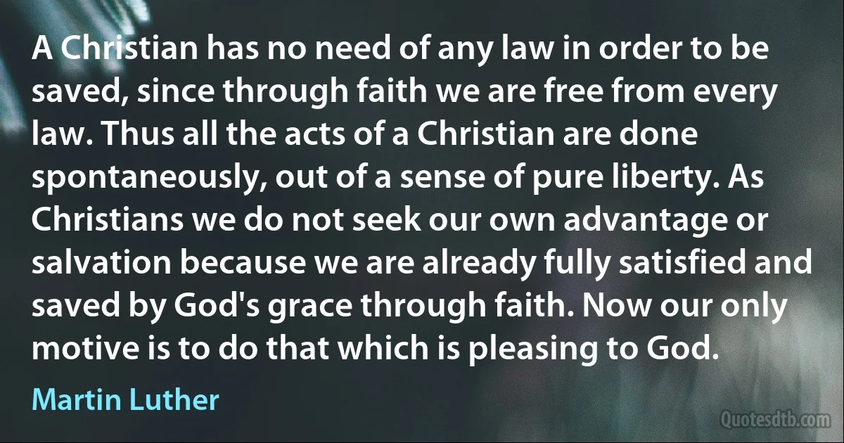 A Christian has no need of any law in order to be saved, since through faith we are free from every law. Thus all the acts of a Christian are done spontaneously, out of a sense of pure liberty. As Christians we do not seek our own advantage or salvation because we are already fully satisfied and saved by God's grace through faith. Now our only motive is to do that which is pleasing to God. (Martin Luther)