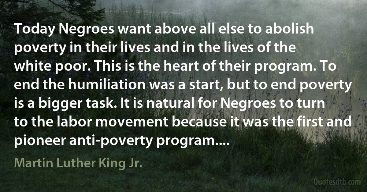 Today Negroes want above all else to abolish poverty in their lives and in the lives of the white poor. This is the heart of their program. To end the humiliation was a start, but to end poverty is a bigger task. It is natural for Negroes to turn to the labor movement because it was the first and pioneer anti-poverty program.... (Martin Luther King Jr.)