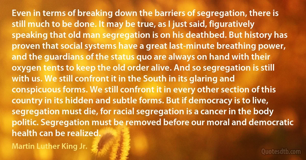 Even in terms of breaking down the barriers of segregation, there is still much to be done. It may be true, as I just said, figuratively speaking that old man segregation is on his deathbed. But history has proven that social systems have a great last-minute breathing power, and the guardians of the status quo are always on hand with their oxygen tents to keep the old order alive. And so segregation is still with us. We still confront it in the South in its glaring and conspicuous forms. We still confront it in every other section of this country in its hidden and subtle forms. But if democracy is to live, segregation must die, for racial segregation is a cancer in the body politic. Segregation must be removed before our moral and democratic health can be realized. (Martin Luther King Jr.)