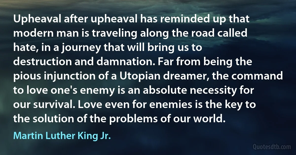 Upheaval after upheaval has reminded up that modern man is traveling along the road called hate, in a journey that will bring us to destruction and damnation. Far from being the pious injunction of a Utopian dreamer, the command to love one's enemy is an absolute necessity for our survival. Love even for enemies is the key to the solution of the problems of our world. (Martin Luther King Jr.)