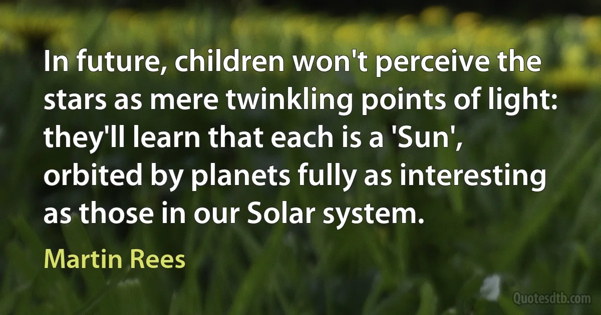 In future, children won't perceive the stars as mere twinkling points of light: they'll learn that each is a 'Sun', orbited by planets fully as interesting as those in our Solar system. (Martin Rees)