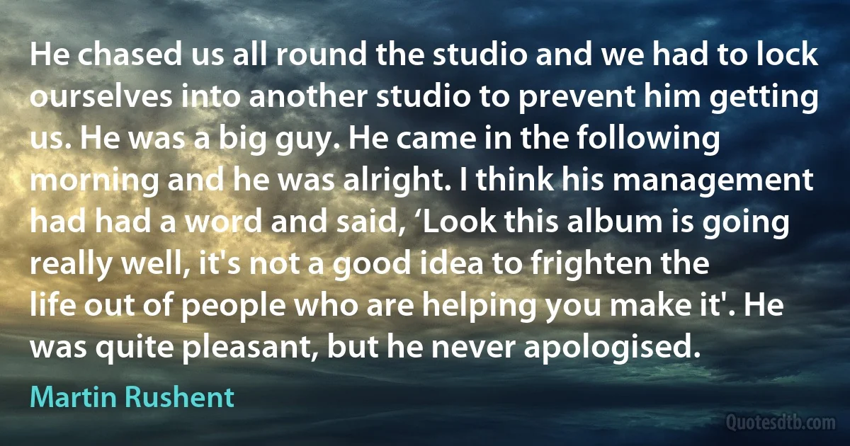 He chased us all round the studio and we had to lock ourselves into another studio to prevent him getting us. He was a big guy. He came in the following morning and he was alright. I think his management had had a word and said, ‘Look this album is going really well, it's not a good idea to frighten the life out of people who are helping you make it'. He was quite pleasant, but he never apologised. (Martin Rushent)