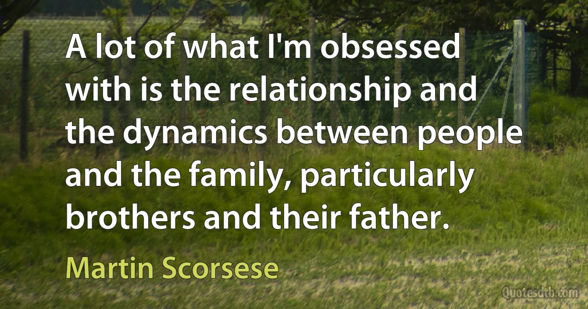 A lot of what I'm obsessed with is the relationship and the dynamics between people and the family, particularly brothers and their father. (Martin Scorsese)