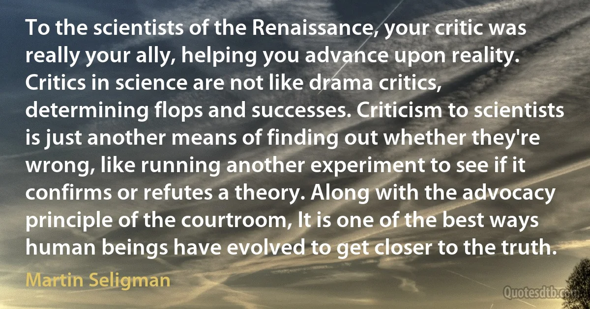 To the scientists of the Renaissance, your critic was really your ally, helping you advance upon reality. Critics in science are not like drama critics, determining flops and successes. Criticism to scientists is just another means of finding out whether they're wrong, like running another experiment to see if it confirms or refutes a theory. Along with the advocacy principle of the courtroom, It is one of the best ways human beings have evolved to get closer to the truth. (Martin Seligman)