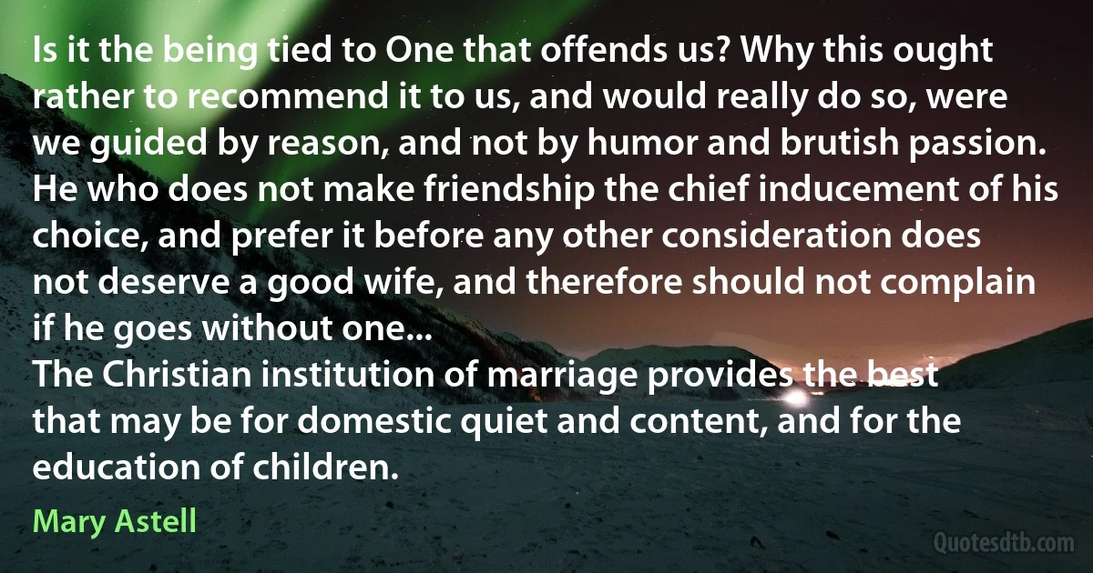 Is it the being tied to One that offends us? Why this ought rather to recommend it to us, and would really do so, were we guided by reason, and not by humor and brutish passion. He who does not make friendship the chief inducement of his choice, and prefer it before any other consideration does not deserve a good wife, and therefore should not complain if he goes without one...
The Christian institution of marriage provides the best that may be for domestic quiet and content, and for the education of children. (Mary Astell)