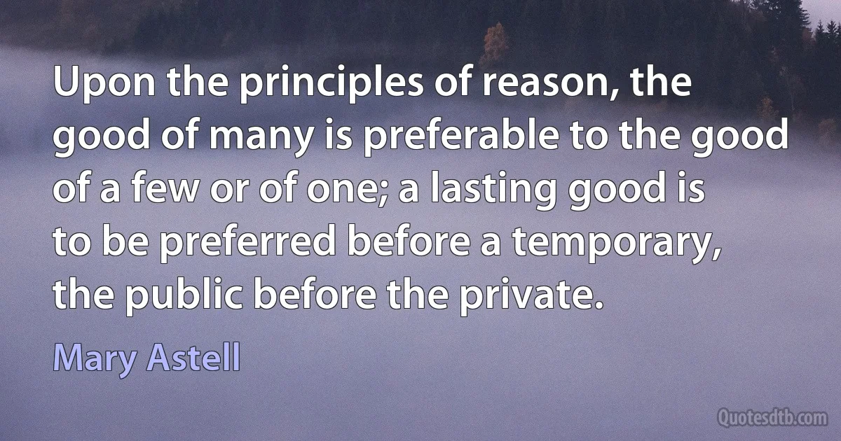 Upon the principles of reason, the good of many is preferable to the good of a few or of one; a lasting good is to be preferred before a temporary, the public before the private. (Mary Astell)