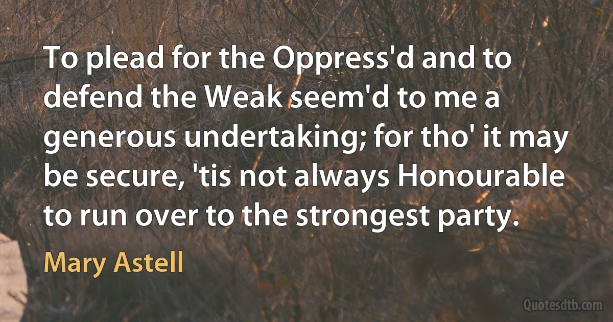 To plead for the Oppress'd and to defend the Weak seem'd to me a generous undertaking; for tho' it may be secure, 'tis not always Honourable to run over to the strongest party. (Mary Astell)