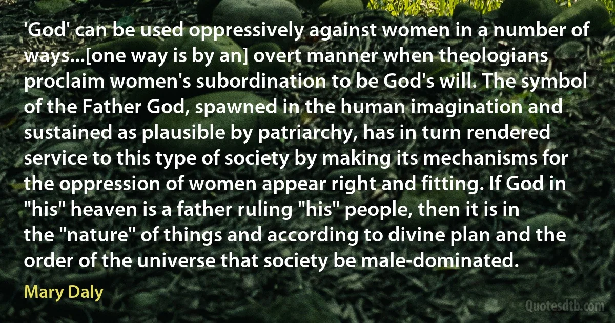 'God' can be used oppressively against women in a number of ways...[one way is by an] overt manner when theologians proclaim women's subordination to be God's will. The symbol of the Father God, spawned in the human imagination and sustained as plausible by patriarchy, has in turn rendered service to this type of society by making its mechanisms for the oppression of women appear right and fitting. If God in "his" heaven is a father ruling "his" people, then it is in the "nature" of things and according to divine plan and the order of the universe that society be male-dominated. (Mary Daly)