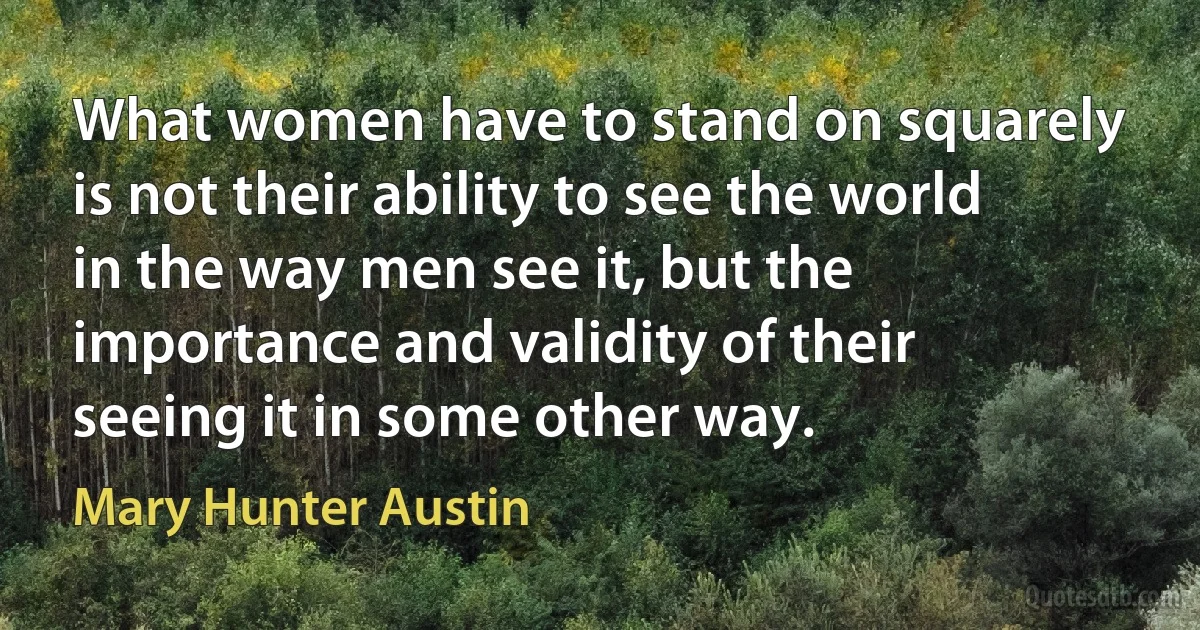 What women have to stand on squarely is not their ability to see the world in the way men see it, but the importance and validity of their seeing it in some other way. (Mary Hunter Austin)