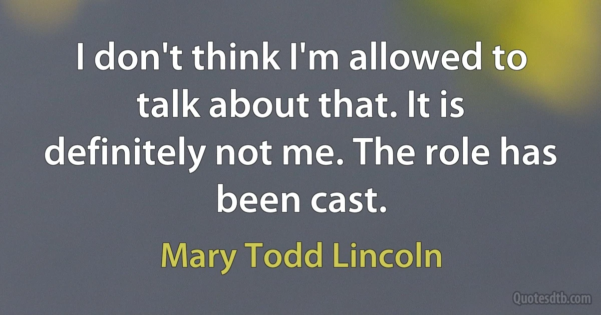 I don't think I'm allowed to talk about that. It is definitely not me. The role has been cast. (Mary Todd Lincoln)