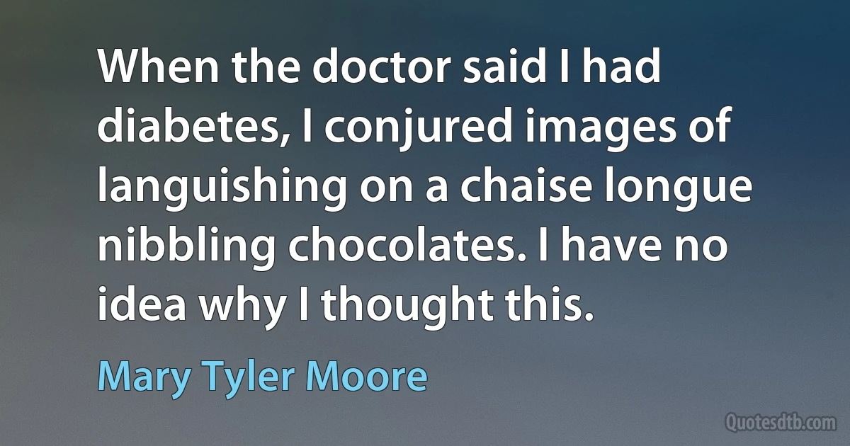 When the doctor said I had diabetes, I conjured images of languishing on a chaise longue nibbling chocolates. I have no idea why I thought this. (Mary Tyler Moore)