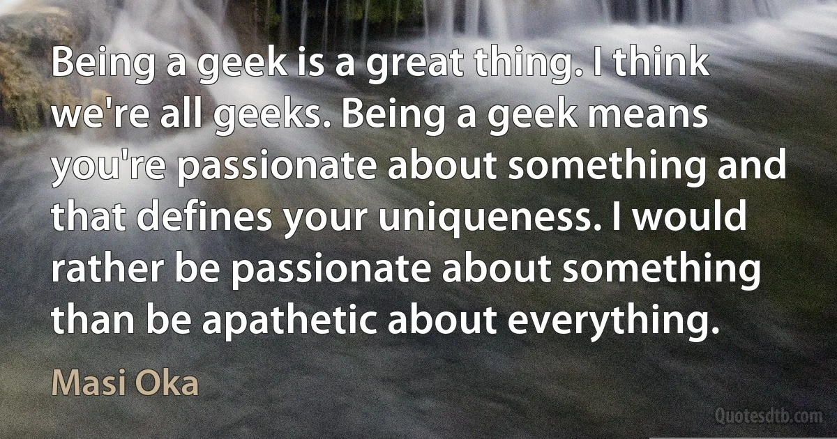 Being a geek is a great thing. I think we're all geeks. Being a geek means you're passionate about something and that defines your uniqueness. I would rather be passionate about something than be apathetic about everything. (Masi Oka)