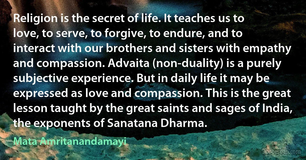 Religion is the secret of life. It teaches us to love, to serve, to forgive, to endure, and to interact with our brothers and sisters with empathy and compassion. Advaita (non-duality) is a purely subjective experience. But in daily life it may be expressed as love and compassion. This is the great lesson taught by the great saints and sages of India, the exponents of Sanatana Dharma. (Mata Amritanandamayi)