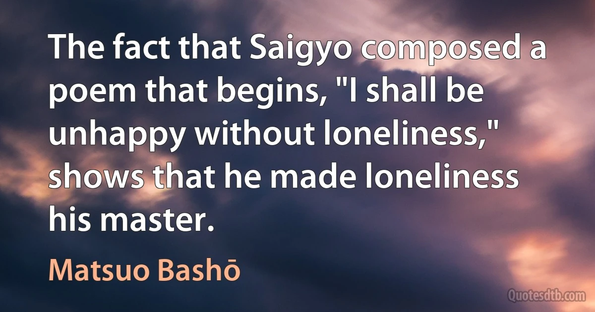 The fact that Saigyo composed a poem that begins, "I shall be unhappy without loneliness," shows that he made loneliness his master. (Matsuo Bashō)