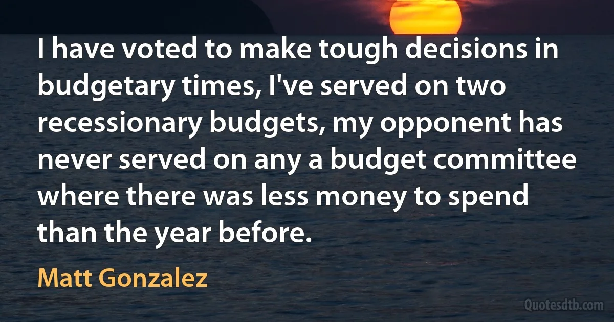 I have voted to make tough decisions in budgetary times, I've served on two recessionary budgets, my opponent has never served on any a budget committee where there was less money to spend than the year before. (Matt Gonzalez)