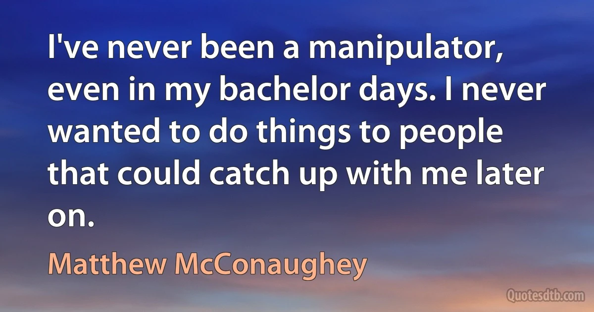 I've never been a manipulator, even in my bachelor days. I never wanted to do things to people that could catch up with me later on. (Matthew McConaughey)