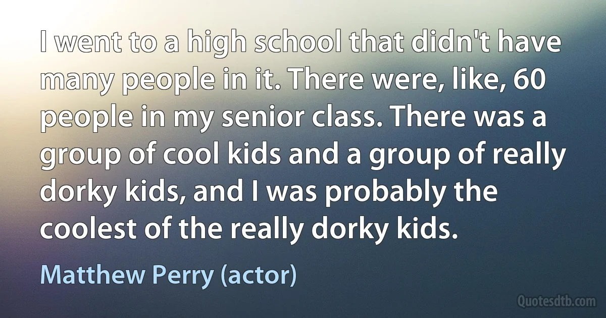 I went to a high school that didn't have many people in it. There were, like, 60 people in my senior class. There was a group of cool kids and a group of really dorky kids, and I was probably the coolest of the really dorky kids. (Matthew Perry (actor))