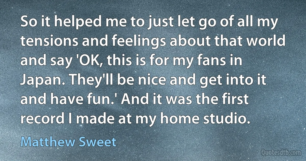 So it helped me to just let go of all my tensions and feelings about that world and say 'OK, this is for my fans in Japan. They'll be nice and get into it and have fun.' And it was the first record I made at my home studio. (Matthew Sweet)