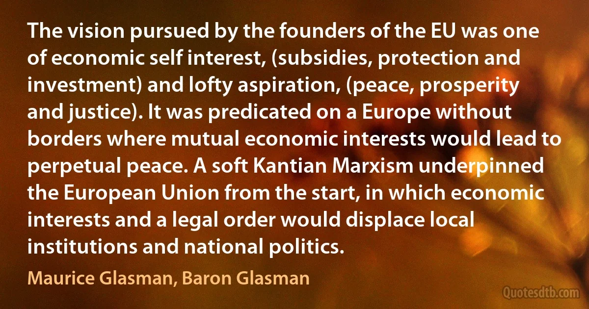 The vision pursued by the founders of the EU was one of economic self interest, (subsidies, protection and investment) and lofty aspiration, (peace, prosperity and justice). It was predicated on a Europe without borders where mutual economic interests would lead to perpetual peace. A soft Kantian Marxism underpinned the European Union from the start, in which economic interests and a legal order would displace local institutions and national politics. (Maurice Glasman, Baron Glasman)