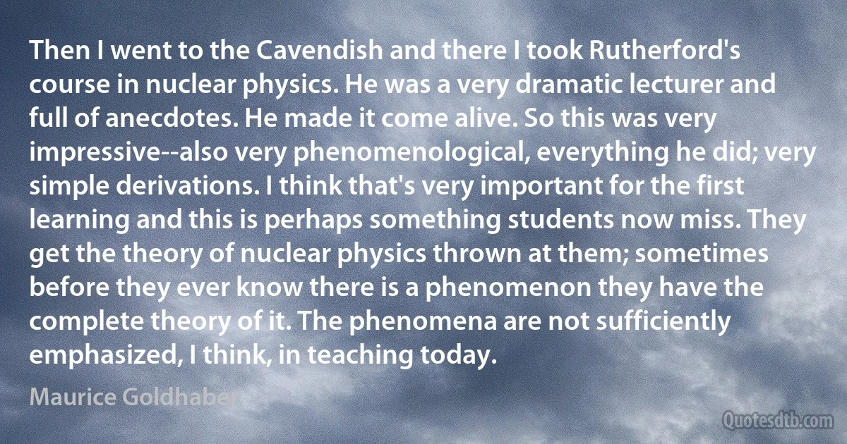 Then I went to the Cavendish and there I took Rutherford's course in nuclear physics. He was a very dramatic lecturer and full of anecdotes. He made it come alive. So this was very impressive--also very phenomenological, everything he did; very simple derivations. I think that's very important for the first learning and this is perhaps something students now miss. They get the theory of nuclear physics thrown at them; sometimes before they ever know there is a phenomenon they have the complete theory of it. The phenomena are not sufficiently emphasized, I think, in teaching today. (Maurice Goldhaber)