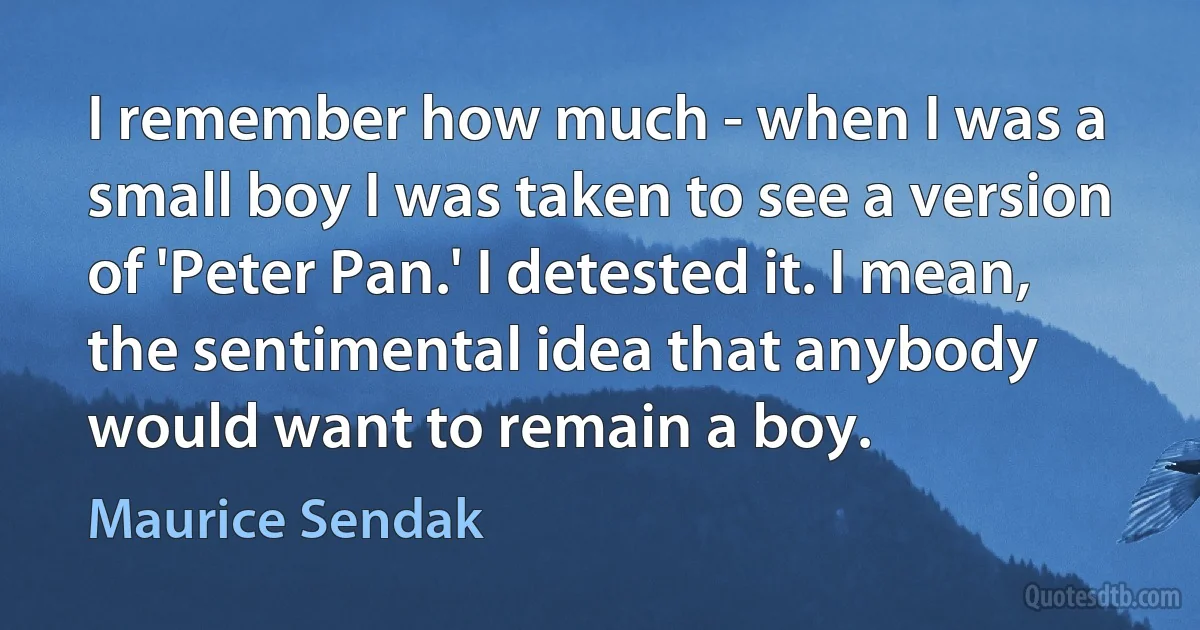 I remember how much - when I was a small boy I was taken to see a version of 'Peter Pan.' I detested it. I mean, the sentimental idea that anybody would want to remain a boy. (Maurice Sendak)