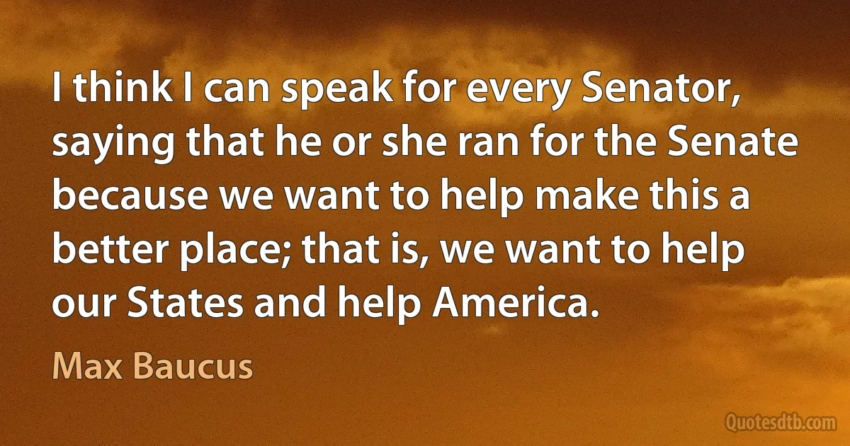 I think I can speak for every Senator, saying that he or she ran for the Senate because we want to help make this a better place; that is, we want to help our States and help America. (Max Baucus)