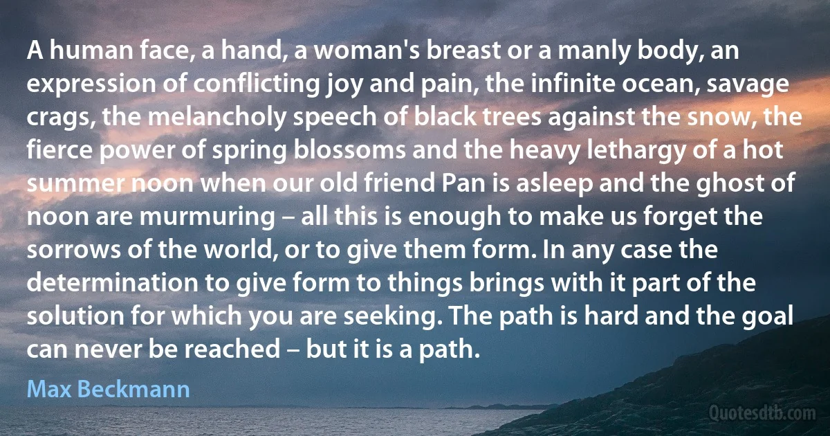 A human face, a hand, a woman's breast or a manly body, an expression of conflicting joy and pain, the infinite ocean, savage crags, the melancholy speech of black trees against the snow, the fierce power of spring blossoms and the heavy lethargy of a hot summer noon when our old friend Pan is asleep and the ghost of noon are murmuring – all this is enough to make us forget the sorrows of the world, or to give them form. In any case the determination to give form to things brings with it part of the solution for which you are seeking. The path is hard and the goal can never be reached – but it is a path. (Max Beckmann)