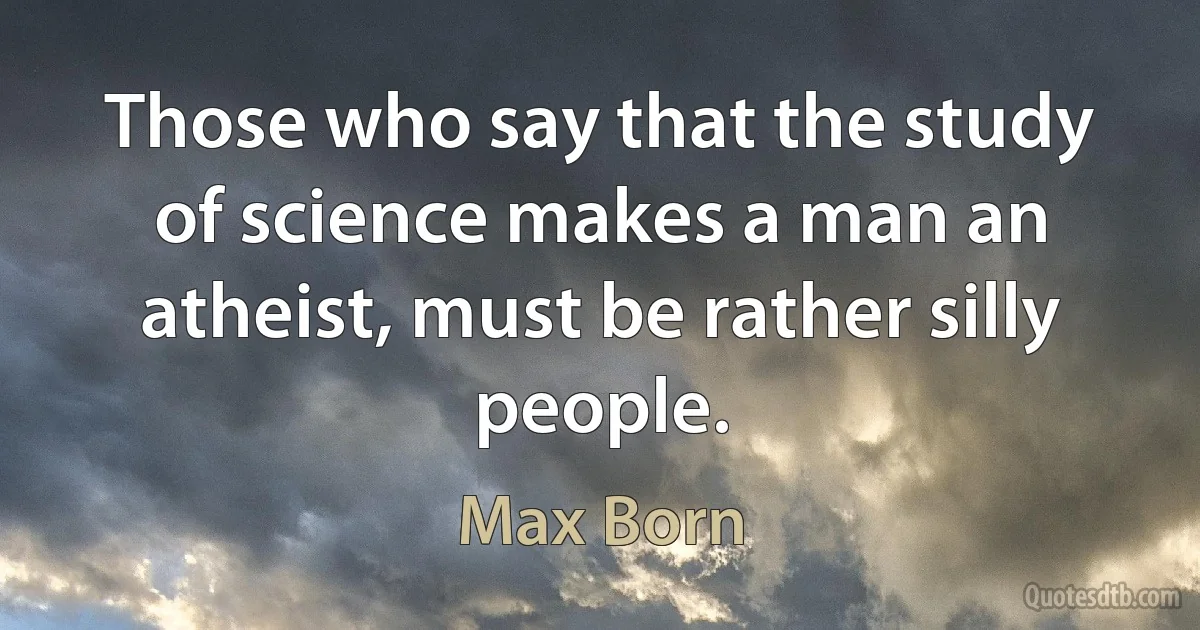 Those who say that the study of science makes a man an atheist, must be rather silly people. (Max Born)