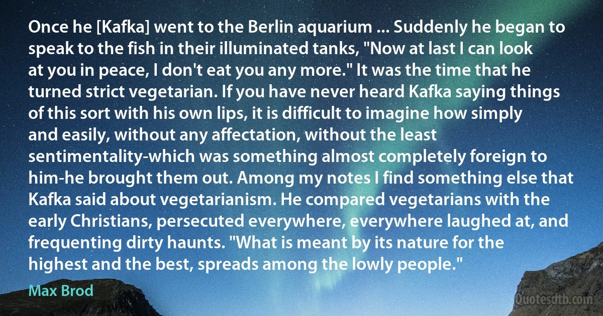 Once he [Kafka] went to the Berlin aquarium ... Suddenly he began to speak to the fish in their illuminated tanks, "Now at last I can look at you in peace, I don't eat you any more." It was the time that he turned strict vegetarian. If you have never heard Kafka saying things of this sort with his own lips, it is difficult to imagine how simply and easily, without any affectation, without the least sentimentality-which was something almost completely foreign to him-he brought them out. Among my notes I find something else that Kafka said about vegetarianism. He compared vegetarians with the early Christians, persecuted everywhere, everywhere laughed at, and frequenting dirty haunts. "What is meant by its nature for the highest and the best, spreads among the lowly people." (Max Brod)