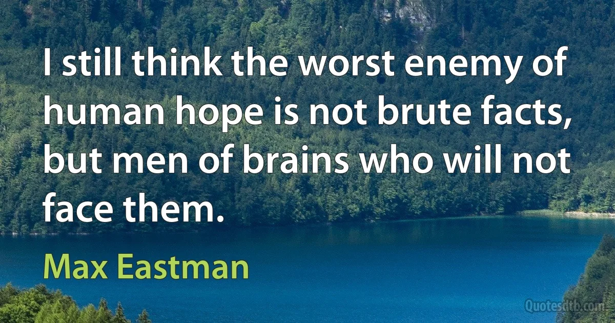 I still think the worst enemy of human hope is not brute facts, but men of brains who will not face them. (Max Eastman)