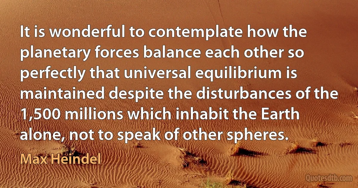 It is wonderful to contemplate how the planetary forces balance each other so perfectly that universal equilibrium is maintained despite the disturbances of the 1,500 millions which inhabit the Earth alone, not to speak of other spheres. (Max Heindel)