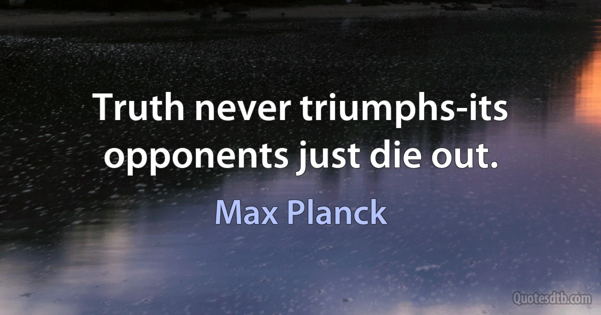 Truth never triumphs-its opponents just die out. (Max Planck)