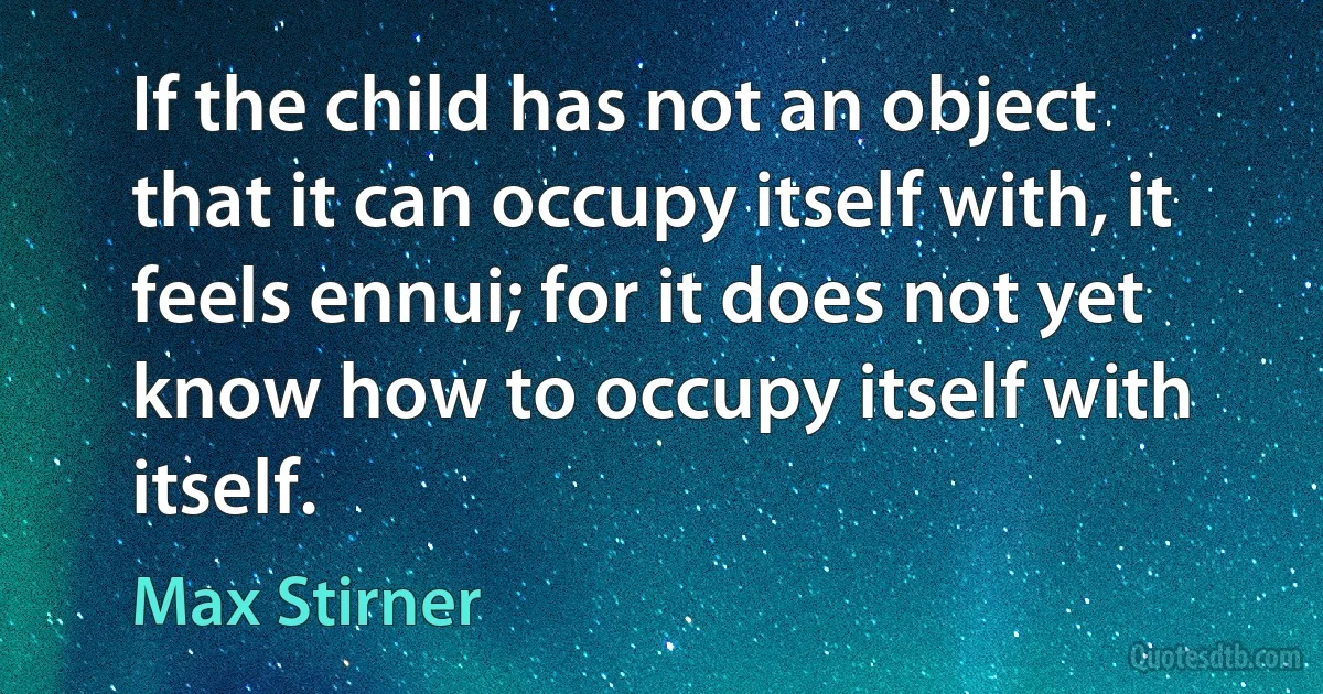 If the child has not an object that it can occupy itself with, it feels ennui; for it does not yet know how to occupy itself with itself. (Max Stirner)